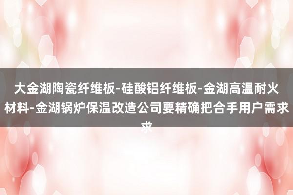 大金湖陶瓷纤维板-硅酸铝纤维板-金湖高温耐火材料-金湖锅炉保温改造公司要精确把合手用户需求